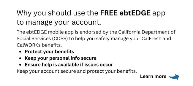 The ebtEGDE app is a state-supported tool to help manage and safeguard your EBT benefits. such as CalFresh and CalWORKs.